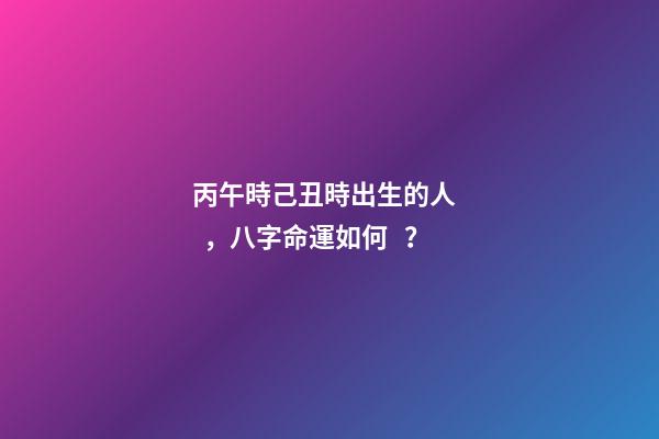 丙午時己丑時出生的人，八字命運如何？